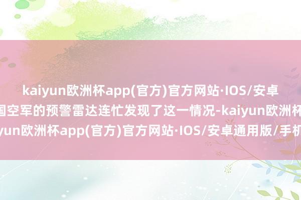 kaiyun欧洲杯app(官方)官方网站·IOS/安卓通用版/手机APP下载中国空军的预警雷达连忙发现了这一情况-kaiyun欧洲杯app(官方)官方网站·IOS/安卓通用版/手机APP下载