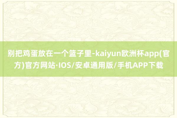 别把鸡蛋放在一个篮子里-kaiyun欧洲杯app(官方)官方网站·IOS/安卓通用版/手机APP下载