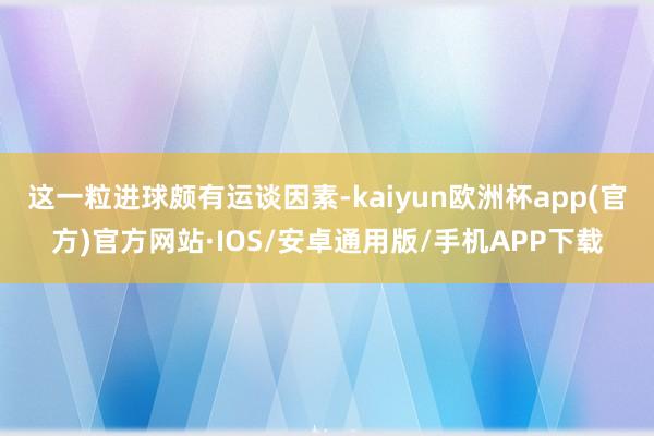 这一粒进球颇有运谈因素-kaiyun欧洲杯app(官方)官方网站·IOS/安卓通用版/手机APP下载