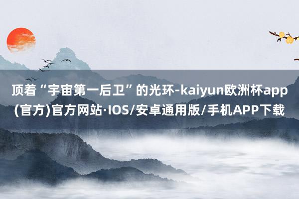 顶着“宇宙第一后卫”的光环-kaiyun欧洲杯app(官方)官方网站·IOS/安卓通用版/手机APP下载