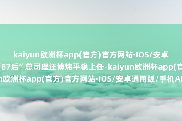 kaiyun欧洲杯app(官方)官方网站·IOS/安卓通用版/手机APP下载“87后”总司理汪博炜平稳上任-kaiyun欧洲杯app(官方)官方网站·IOS/安卓通用版/手机APP下载