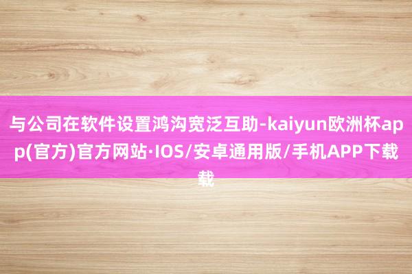 与公司在软件设置鸿沟宽泛互助-kaiyun欧洲杯app(官方)官方网站·IOS/安卓通用版/手机APP下载