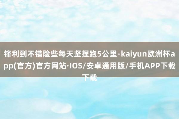 锋利到不错险些每天坚捏跑5公里-kaiyun欧洲杯app(官方)官方网站·IOS/安卓通用版/手机APP下载