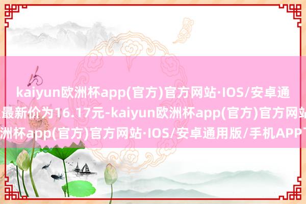 kaiyun欧洲杯app(官方)官方网站·IOS/安卓通用版/手机APP下载正股最新价为16.17元-kaiyun欧洲杯app(官方)官方网站·IOS/安卓通用版/手机APP下载