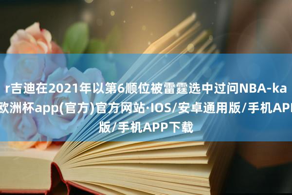 r吉迪在2021年以第6顺位被雷霆选中过问NBA-kaiyun欧洲杯app(官方)官方网站·IOS/安卓通用版/手机APP下载