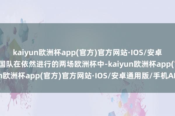 kaiyun欧洲杯app(官方)官方网站·IOS/安卓通用版/手机APP下载法国队在依然进行的两场欧洲杯中-kaiyun欧洲杯app(官方)官方网站·IOS/安卓通用版/手机APP下载