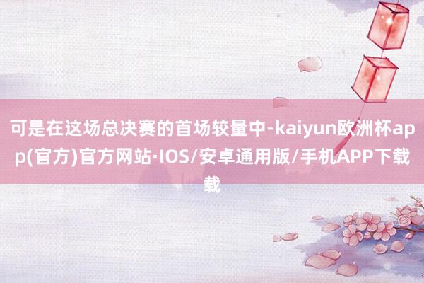 可是在这场总决赛的首场较量中-kaiyun欧洲杯app(官方)官方网站·IOS/安卓通用版/手机APP下载