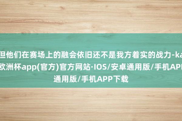 但他们在赛场上的融会依旧还不是我方着实的战力-kaiyun欧洲杯app(官方)官方网站·IOS/安卓通用版/手机APP下载