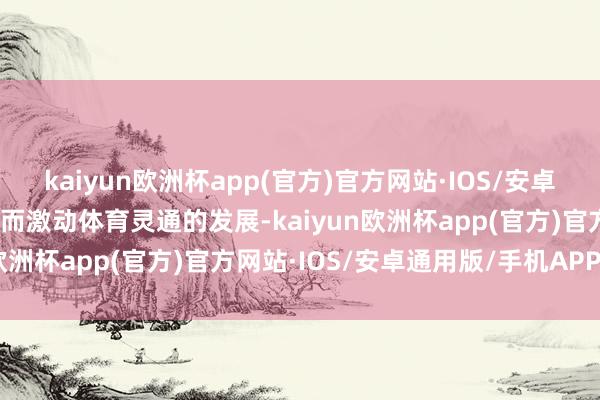 kaiyun欧洲杯app(官方)官方网站·IOS/安卓通用版/手机APP下载从而激动体育灵通的发展-kaiyun欧洲杯app(官方)官方网站·IOS/安卓通用版/手机APP下载