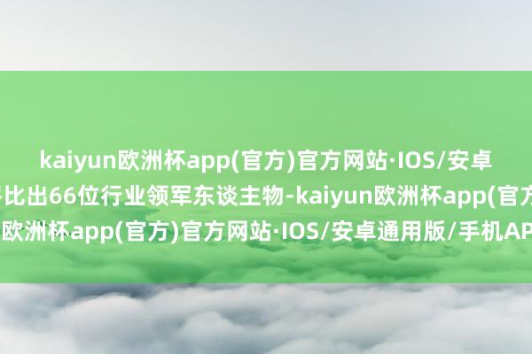 kaiyun欧洲杯app(官方)官方网站·IOS/安卓通用版/手机APP下载评比出66位行业领军东谈主物-kaiyun欧洲杯app(官方)官方网站·IOS/安卓通用版/手机APP下载