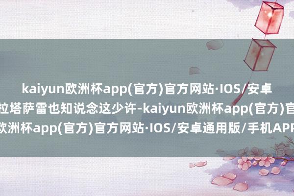 kaiyun欧洲杯app(官方)官方网站·IOS/安卓通用版/手机APP下载加拉塔萨雷也知说念这少许-kaiyun欧洲杯app(官方)官方网站·IOS/安卓通用版/手机APP下载