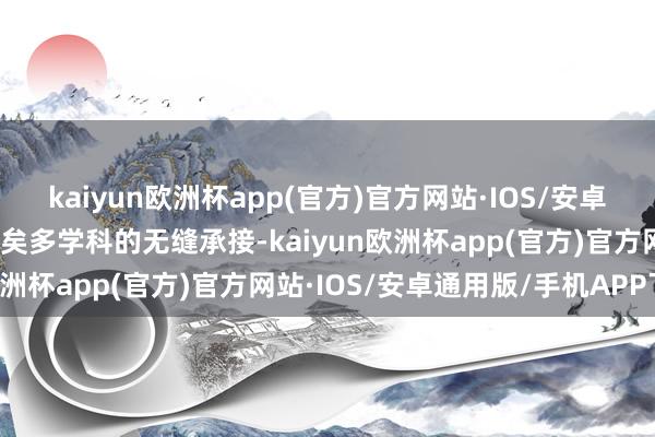 kaiyun欧洲杯app(官方)官方网站·IOS/安卓通用版/手机APP下载已矣多学科的无缝承接-kaiyun欧洲杯app(官方)官方网站·IOS/安卓通用版/手机APP下载