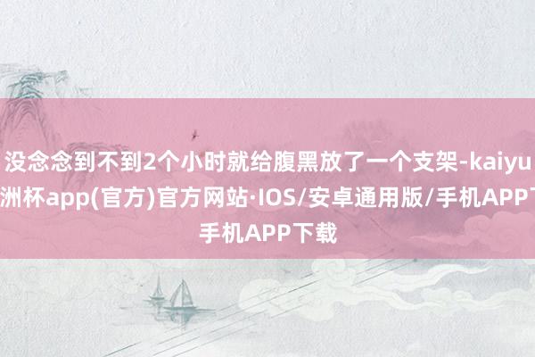 没念念到不到2个小时就给腹黑放了一个支架-kaiyun欧洲杯app(官方)官方网站·IOS/安卓通用版/手机APP下载