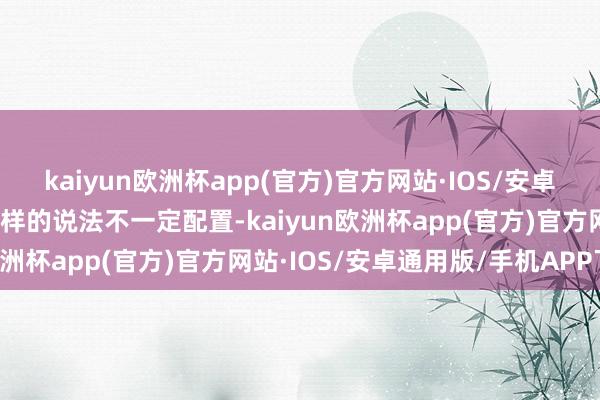 kaiyun欧洲杯app(官方)官方网站·IOS/安卓通用版/手机APP下载这样的说法不一定配置-kaiyun欧洲杯app(官方)官方网站·IOS/安卓通用版/手机APP下载