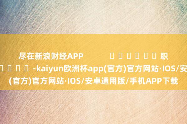 尽在新浪财经APP            						职守剪辑：卢昱君 							-kaiyun欧洲杯app(官方)官方网站·IOS/安卓通用版/手机APP下载