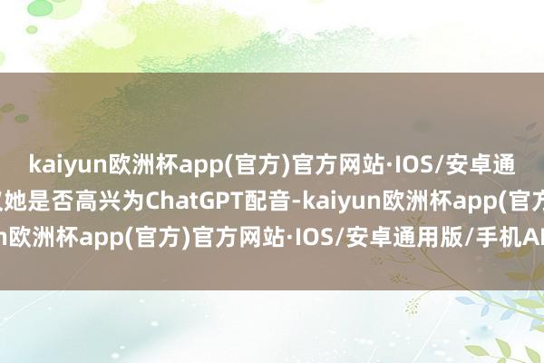 kaiyun欧洲杯app(官方)官方网站·IOS/安卓通用版/手机APP下载商议她是否高兴为ChatGPT配音-kaiyun欧洲杯app(官方)官方网站·IOS/安卓通用版/手机APP下载