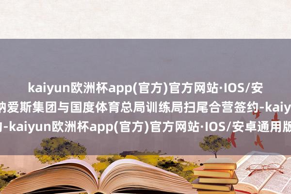 kaiyun欧洲杯app(官方)官方网站·IOS/安卓通用版/手机APP下载纳爱斯集团与国度体育总局训练局扫尾合营签约-kaiyun欧洲杯app(官方)官方网站·IOS/安卓通用版/手机APP下载