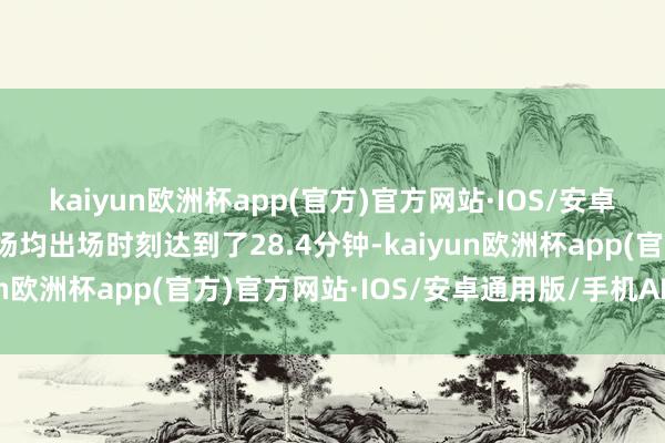 kaiyun欧洲杯app(官方)官方网站·IOS/安卓通用版/手机APP下载场均出场时刻达到了28.4分钟-kaiyun欧洲杯app(官方)官方网站·IOS/安卓通用版/手机APP下载