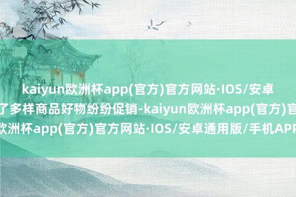 kaiyun欧洲杯app(官方)官方网站·IOS/安卓通用版/手机APP下载除了多样商品好物纷纷促销-kaiyun欧洲杯app(官方)官方网站·IOS/安卓通用版/手机APP下载