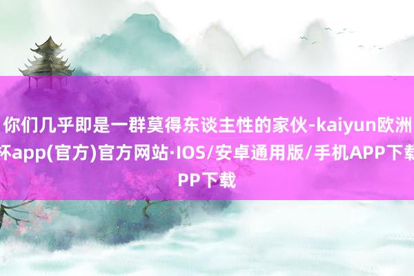 你们几乎即是一群莫得东谈主性的家伙-kaiyun欧洲杯app(官方)官方网站·IOS/安卓通用版/手机APP下载