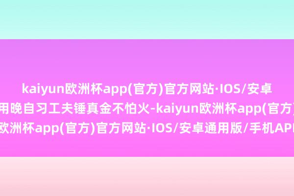 kaiyun欧洲杯app(官方)官方网站·IOS/安卓通用版/手机APP下载运用晚自习工夫锤真金不怕火-kaiyun欧洲杯app(官方)官方网站·IOS/安卓通用版/手机APP下载