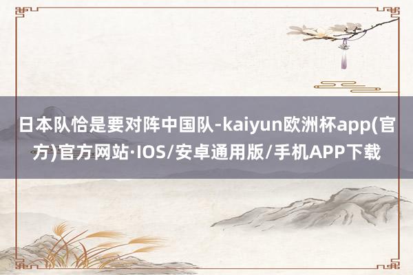 日本队恰是要对阵中国队-kaiyun欧洲杯app(官方)官方网站·IOS/安卓通用版/手机APP下载