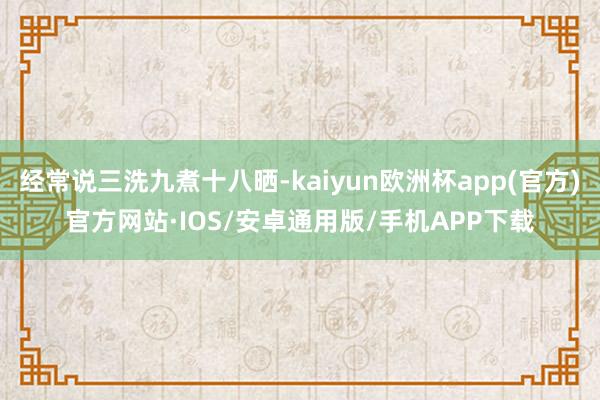 经常说三洗九煮十八晒-kaiyun欧洲杯app(官方)官方网站·IOS/安卓通用版/手机APP下载