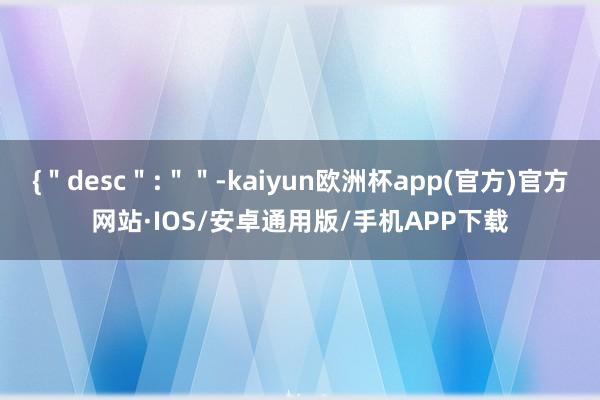 {＂desc＂:＂＂-kaiyun欧洲杯app(官方)官方网站·IOS/安卓通用版/手机APP下载