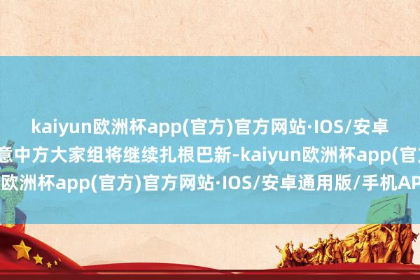 kaiyun欧洲杯app(官方)官方网站·IOS/安卓通用版/手机APP下载示意中方大家组将继续扎根巴新-kaiyun欧洲杯app(官方)官方网站·IOS/安卓通用版/手机APP下载