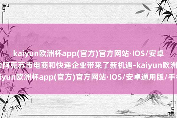 kaiyun欧洲杯app(官方)官方网站·IOS/安卓通用版/手机APP下载也为阿克苏市电商和快递企业带来了新机遇-kaiyun欧洲杯app(官方)官方网站·IOS/安卓通用版/手机APP下载