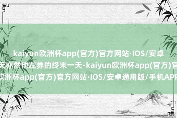 kaiyun欧洲杯app(官方)官方网站·IOS/安卓通用版/手机APP下载今天亦然他左券的终末一天-kaiyun欧洲杯app(官方)官方网站·IOS/安卓通用版/手机APP下载