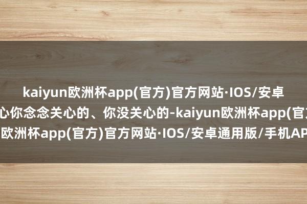 kaiyun欧洲杯app(官方)官方网站·IOS/安卓通用版/手机APP下载关心你念念关心的、你没关心的-kaiyun欧洲杯app(官方)官方网站·IOS/安卓通用版/手机APP下载