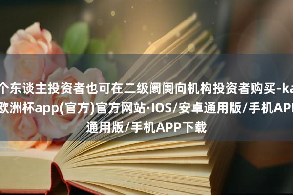 个东谈主投资者也可在二级阛阓向机构投资者购买-kaiyun欧洲杯app(官方)官方网站·IOS/安卓通用版/手机APP下载