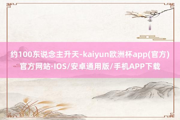 约100东说念主升天-kaiyun欧洲杯app(官方)官方网站·IOS/安卓通用版/手机APP下载