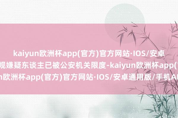 kaiyun欧洲杯app(官方)官方网站·IOS/安卓通用版/手机APP下载违规嫌疑东谈主已被公安机关限度-kaiyun欧洲杯app(官方)官方网站·IOS/安卓通用版/手机APP下载