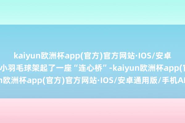 kaiyun欧洲杯app(官方)官方网站·IOS/安卓通用版/手机APP下载小小羽毛球架起了一座“连心桥”-kaiyun欧洲杯app(官方)官方网站·IOS/安卓通用版/手机APP下载