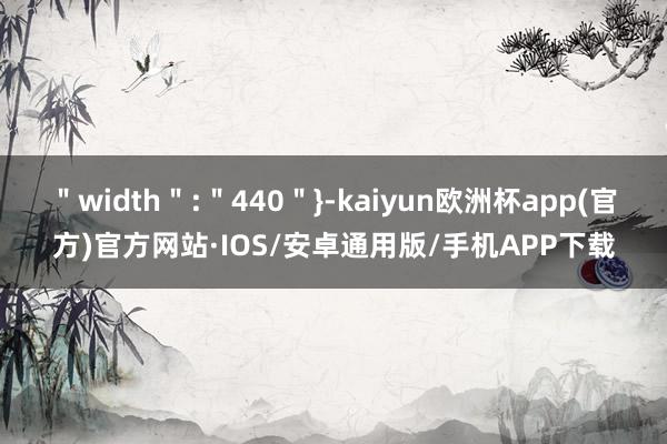 ＂width＂:＂440＂}-kaiyun欧洲杯app(官方)官方网站·IOS/安卓通用版/手机APP下载