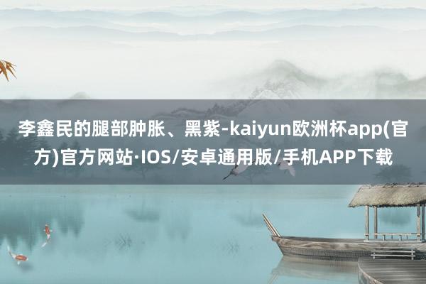 李鑫民的腿部肿胀、黑紫-kaiyun欧洲杯app(官方)官方网站·IOS/安卓通用版/手机APP下载