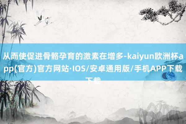 从而使促进骨骼孕育的激素在增多-kaiyun欧洲杯app(官方)官方网站·IOS/安卓通用版/手机APP下载