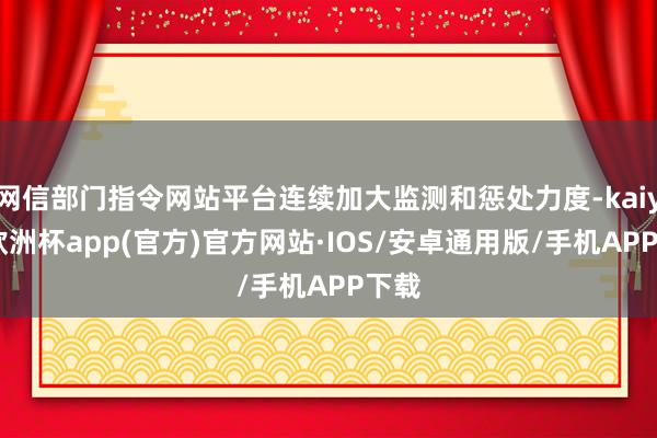 网信部门指令网站平台连续加大监测和惩处力度-kaiyun欧洲杯app(官方)官方网站·IOS/安卓通用版/手机APP下载