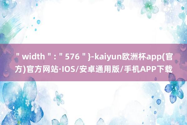 ＂width＂:＂576＂}-kaiyun欧洲杯app(官方)官方网站·IOS/安卓通用版/手机APP下载