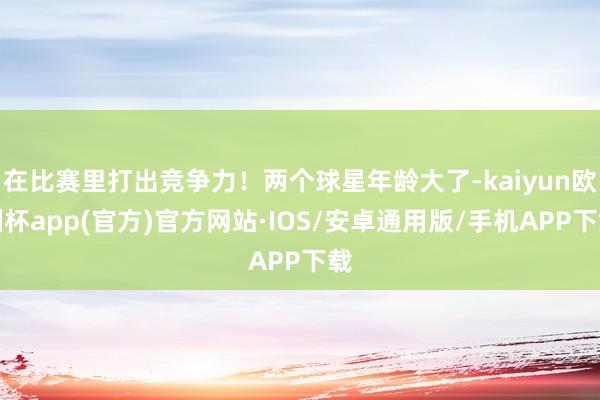 在比赛里打出竞争力！两个球星年龄大了-kaiyun欧洲杯app(官方)官方网站·IOS/安卓通用版/手机APP下载