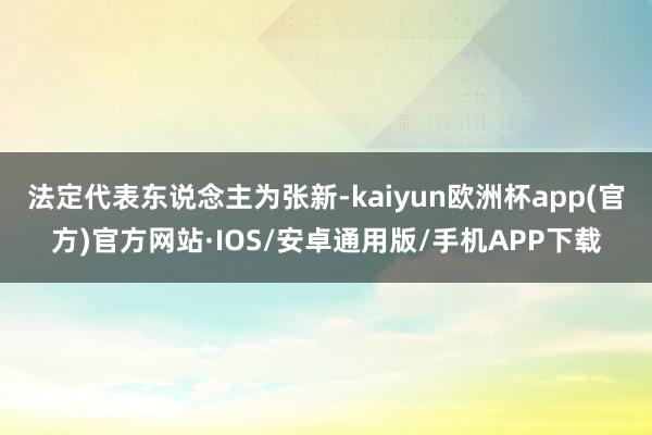 法定代表东说念主为张新-kaiyun欧洲杯app(官方)官方网站·IOS/安卓通用版/手机APP下载