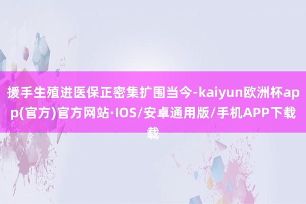 援手生殖进医保正密集扩围当今-kaiyun欧洲杯app(官方)官方网站·IOS/安卓通用版/手机APP下载