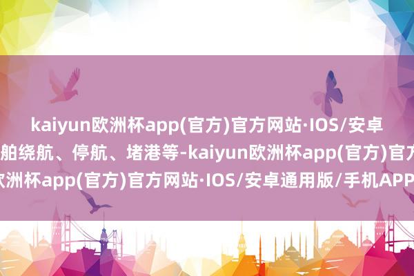 kaiyun欧洲杯app(官方)官方网站·IOS/安卓通用版/手机APP下载船舶绕航、停航、堵港等-kaiyun欧洲杯app(官方)官方网站·IOS/安卓通用版/手机APP下载