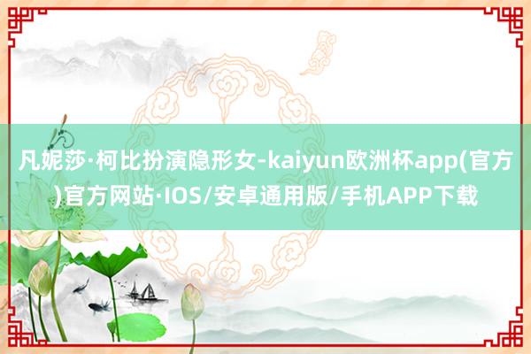 凡妮莎·柯比扮演隐形女-kaiyun欧洲杯app(官方)官方网站·IOS/安卓通用版/手机APP下载