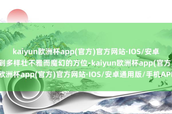 kaiyun欧洲杯app(官方)官方网站·IOS/安卓通用版/手机APP下载去到多样壮不雅而魔幻的方位-kaiyun欧洲杯app(官方)官方网站·IOS/安卓通用版/手机APP下载