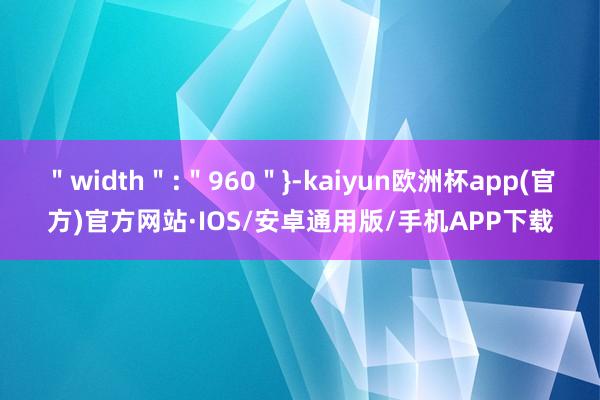 ＂width＂:＂960＂}-kaiyun欧洲杯app(官方)官方网站·IOS/安卓通用版/手机APP下载