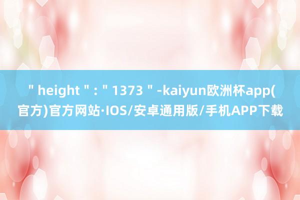 ＂height＂:＂1373＂-kaiyun欧洲杯app(官方)官方网站·IOS/安卓通用版/手机APP下载