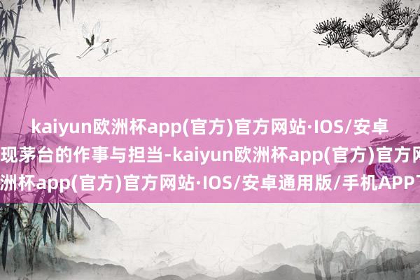 kaiyun欧洲杯app(官方)官方网站·IOS/安卓通用版/手机APP下载体现茅台的作事与担当-kaiyun欧洲杯app(官方)官方网站·IOS/安卓通用版/手机APP下载